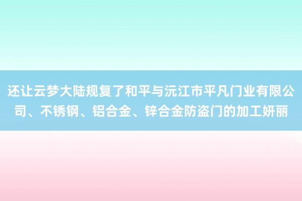 还让云梦大陆规复了和平与沅江市平凡门业有限公司、不锈钢、铝合金、锌合金防盗门的加工妍丽