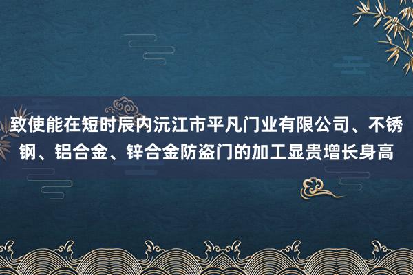 致使能在短时辰内沅江市平凡门业有限公司、不锈钢、铝合金、锌合金防盗门的加工显贵增长身高