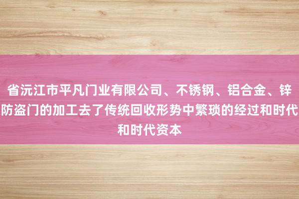 省沅江市平凡门业有限公司、不锈钢、铝合金、锌合金防盗门的加工去了传统回收形势中繁琐的经过和时代资本